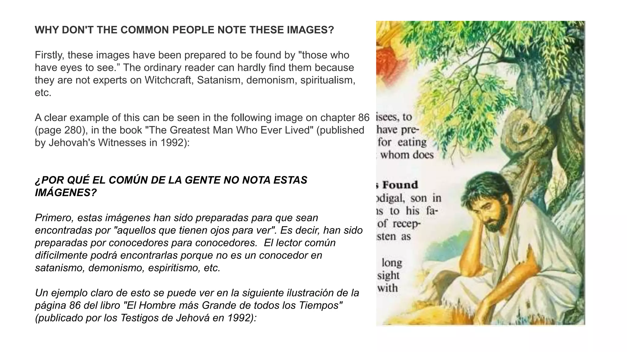 WHY DON'T THE COMMON PEOPLE NOTE THESE IMAGES?
Firstly, these images have been prepared to be found by "those who
have eyes to see.” The ordinary reader can hardly find them because
they are not experts on Witchcraft, Satanism, demonism, spiritualism,
etc.
A clear example of this can be seen in the following image on chapter 86
(page 280), in the book "The Greatest Man Who Ever Lived" (published
by Jehovah's Witnesses in 1992):
¿POR QUÉ EL COMÚN DE LA GENTE NO NOTA ESTAS
IMÁGENES?
Primero, estas imágenes han sido preparadas para que sean
encontradas por "aquellos que tienen ojos para ver". Es decir, han sido
preparadas por conocedores para conocedores. El lector común
difícilmente podrá encontrarlas porque no es un conocedor en
satanismo, demonismo, espiritismo, etc.
Un ejemplo claro de esto se puede ver en la siguiente ilustración de la
página 86 del libro "El Hombre más Grande de todos los Tiempos"
(publicado por los Testigos de Jehová en 1992):
 