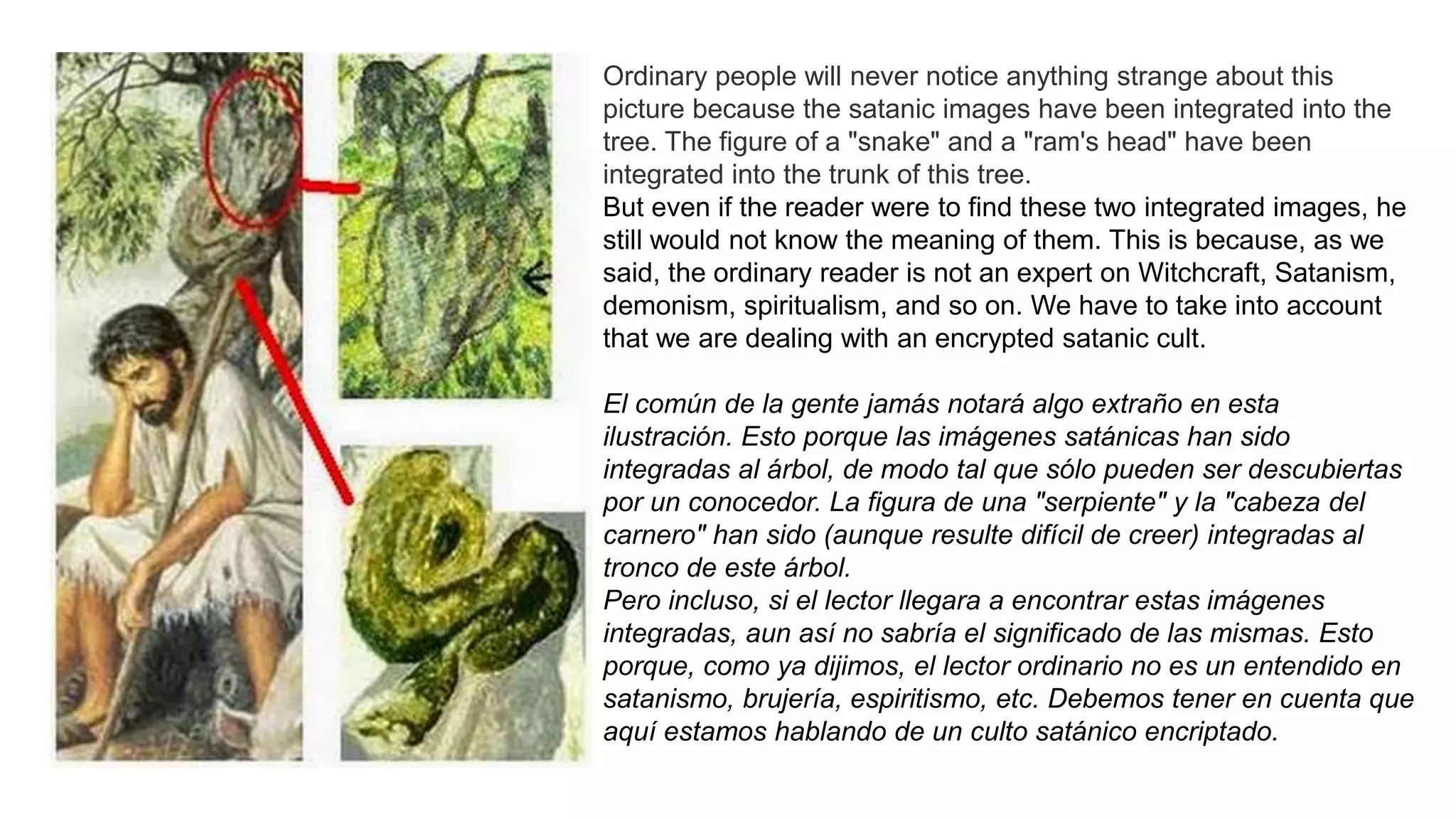 Ordinary people will never notice anything strange about this
picture because the satanic images have been integrated into the
tree. The figure of a "snake" and a "ram's head" have been
integrated into the trunk of this tree.
But even if the reader were to find these two integrated images, he
still would not know the meaning of them. This is because, as we
said, the ordinary reader is not an expert on Witchcraft, Satanism,
demonism, spiritualism, and so on. We have to take into account
that we are dealing with an encrypted satanic cult.
El común de la gente jamás notará algo extraño en esta
ilustración. Esto porque las imágenes satánicas han sido
integradas al árbol, de modo tal que sólo pueden ser descubiertas
por un conocedor. La figura de una "serpiente" y la "cabeza del
carnero" han sido (aunque resulte difícil de creer) integradas al
tronco de este árbol.
Pero incluso, si el lector llegara a encontrar estas imágenes
integradas, aun así no sabría el significado de las mismas. Esto
porque, como ya dijimos, el lector ordinario no es un entendido en
satanismo, brujería, espiritismo, etc. Debemos tener en cuenta que
aquí estamos hablando de un culto satánico encriptado.
 