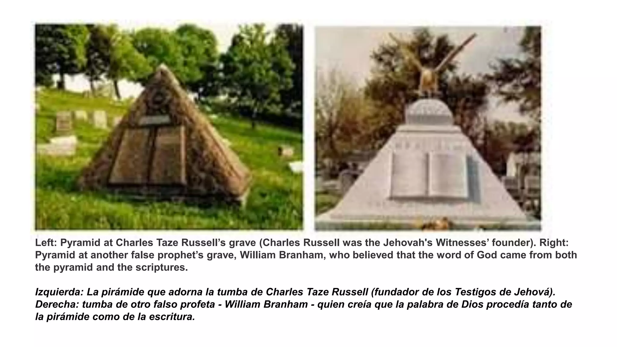 Left: Pyramid at Charles Taze Russell’s grave (Charles Russell was the Jehovah's Witnesses’ founder). Right:
Pyramid at another false prophet’s grave, William Branham, who believed that the word of God came from both
the pyramid and the scriptures.
Izquierda: La pirámide que adorna la tumba de Charles Taze Russell (fundador de los Testigos de Jehová).
Derecha: tumba de otro falso profeta - William Branham - quien creía que la palabra de Dios procedía tanto de
la pirámide como de la escritura.
 