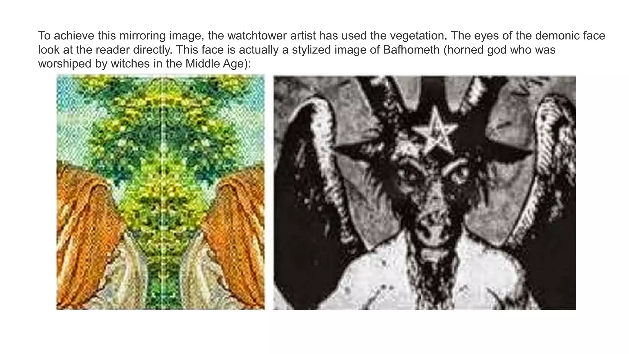 To achieve this mirroring image, the watchtower artist has used the vegetation. The eyes of the demonic face
look at the reader directly. This face is actually a stylized image of Bafhometh (horned god who was
worshiped by witches in the Middle Age):
 
