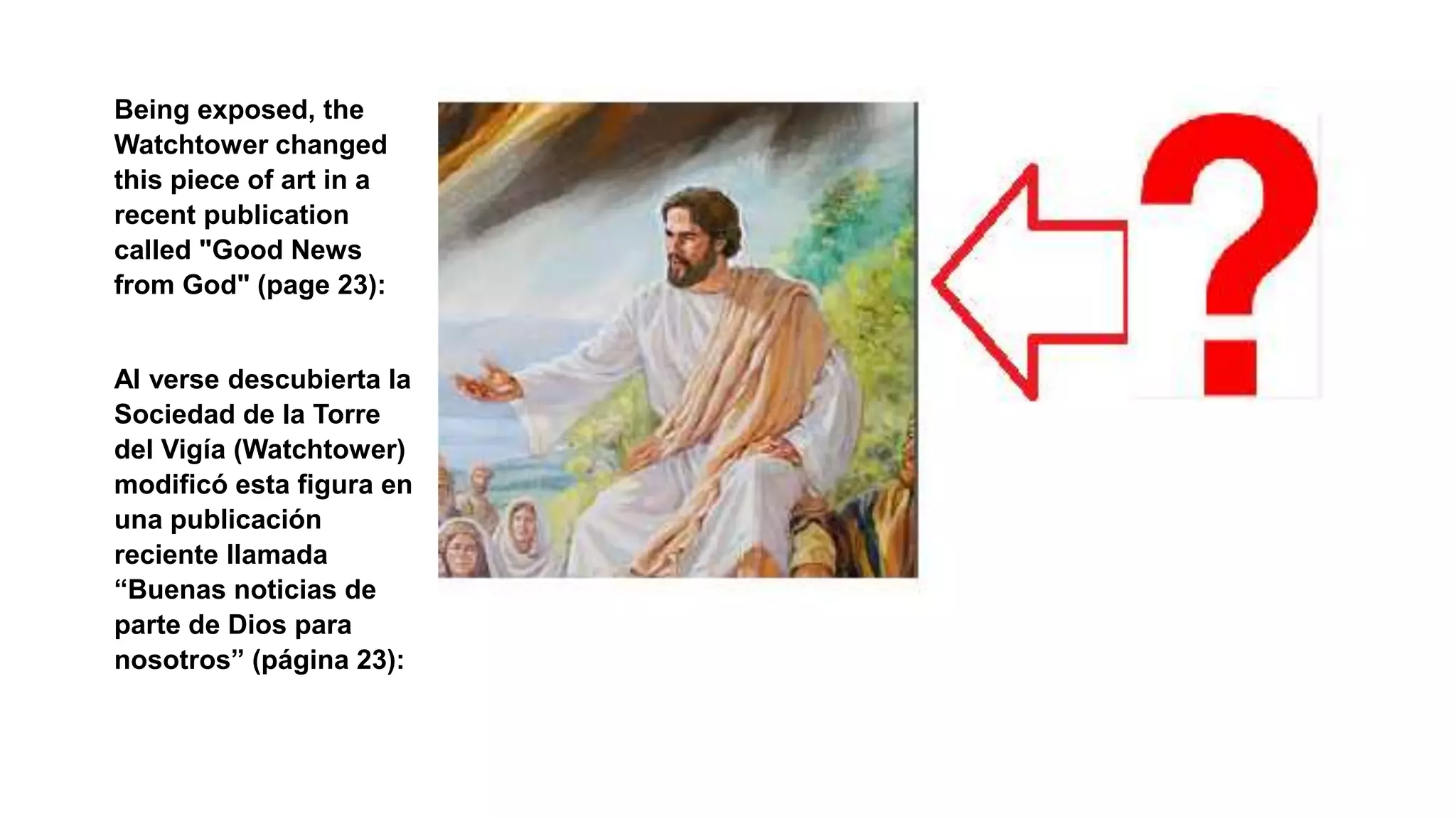 Being exposed, the
Watchtower changed
this piece of art in a
recent publication
called "Good News
from God" (page 23):
Al verse descubierta la
Sociedad de la Torre
del Vigía (Watchtower)
modificó esta figura en
una publicación
reciente llamada
“Buenas noticias de
parte de Dios para
nosotros” (página 23):
 
