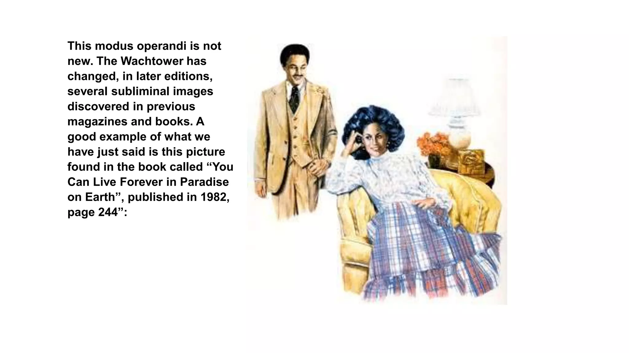 This modus operandi is not
new. The Wachtower has
changed, in later editions,
several subliminal images
discovered in previous
magazines and books. A
good example of what we
have just said is this picture
found in the book called “You
Can Live Forever in Paradise
on Earth”, published in 1982,
page 244”:
 