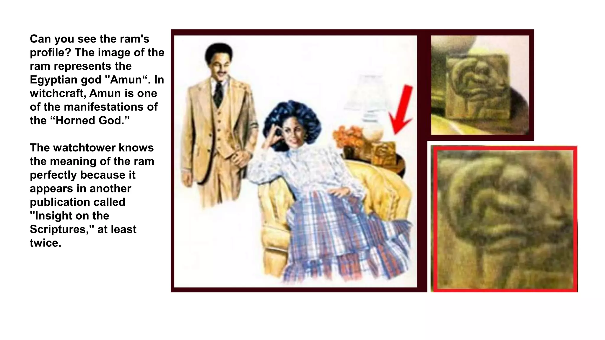 Can you see the ram's
profile? The image of the
ram represents the
Egyptian god "Amun“. In
witchcraft, Amun is one
of the manifestations of
the “Horned God.”
The watchtower knows
the meaning of the ram
perfectly because it
appears in another
publication called
"Insight on the
Scriptures," at least
twice.
 