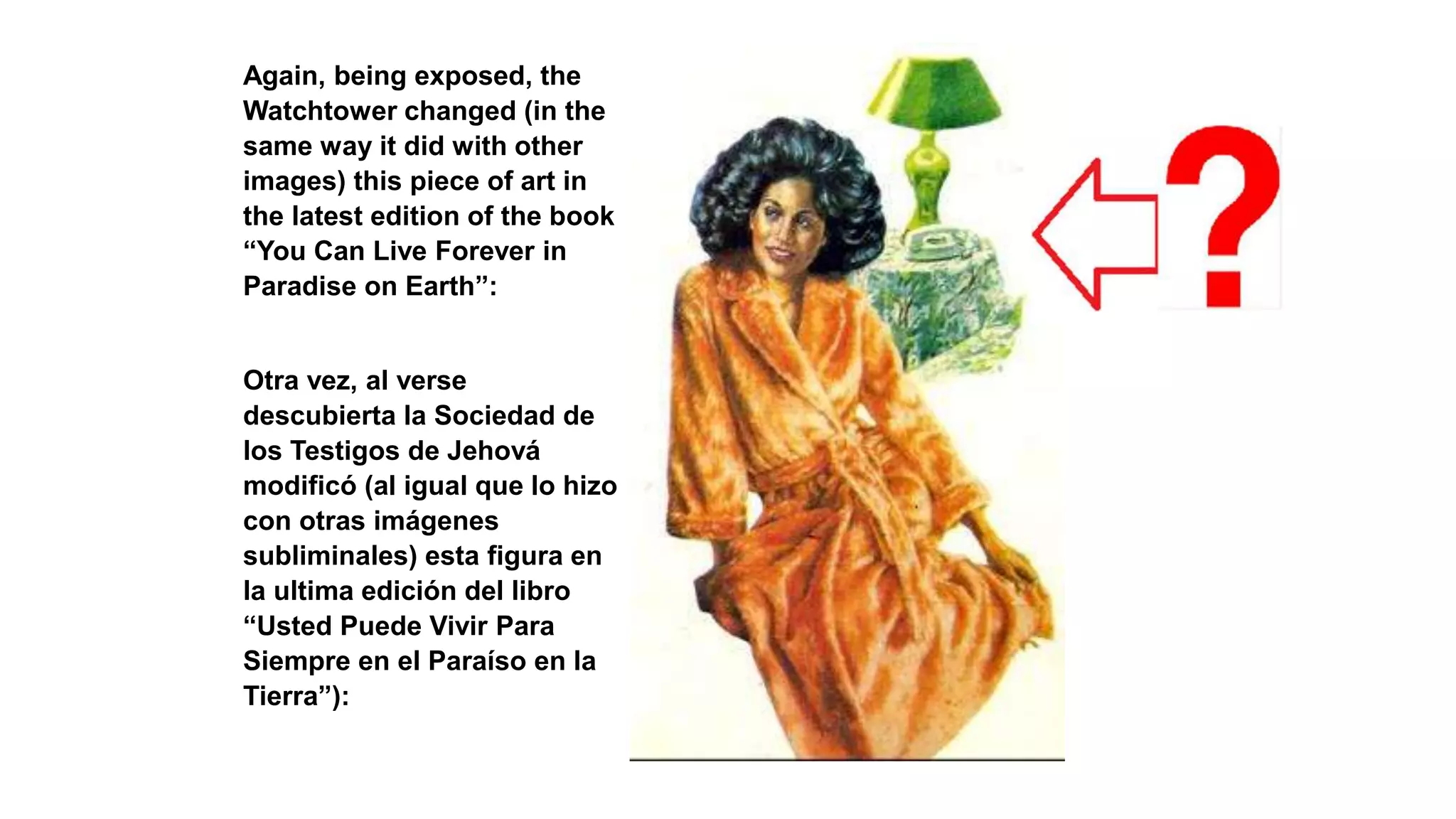 Again, being exposed, the
Watchtower changed (in the
same way it did with other
images) this piece of art in
the latest edition of the book
“You Can Live Forever in
Paradise on Earth”:
Otra vez, al verse
descubierta la Sociedad de
los Testigos de Jehová
modificó (al igual que lo hizo
con otras imágenes
subliminales) esta figura en
la ultima edición del libro
“Usted Puede Vivir Para
Siempre en el Paraíso en la
Tierra”):
 