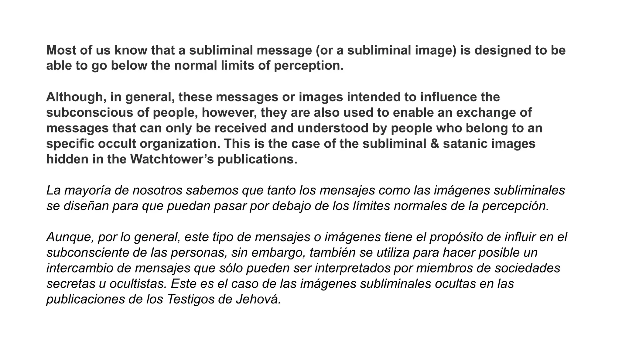 Most of us know that a subliminal message (or a subliminal image) is designed to be
able to go below the normal limits of perception.
Although, in general, these messages or images intended to influence the
subconscious of people, however, they are also used to enable an exchange of
messages that can only be received and understood by people who belong to an
specific occult organization. This is the case of the subliminal & satanic images
hidden in the Watchtower’s publications.
La mayoría de nosotros sabemos que tanto los mensajes como las imágenes subliminales
se diseñan para que puedan pasar por debajo de los límites normales de la percepción.
Aunque, por lo general, este tipo de mensajes o imágenes tiene el propósito de influir en el
subconsciente de las personas, sin embargo, también se utiliza para hacer posible un
intercambio de mensajes que sólo pueden ser interpretados por miembros de sociedades
secretas u ocultistas. Este es el caso de las imágenes subliminales ocultas en las
publicaciones de los Testigos de Jehová.
 