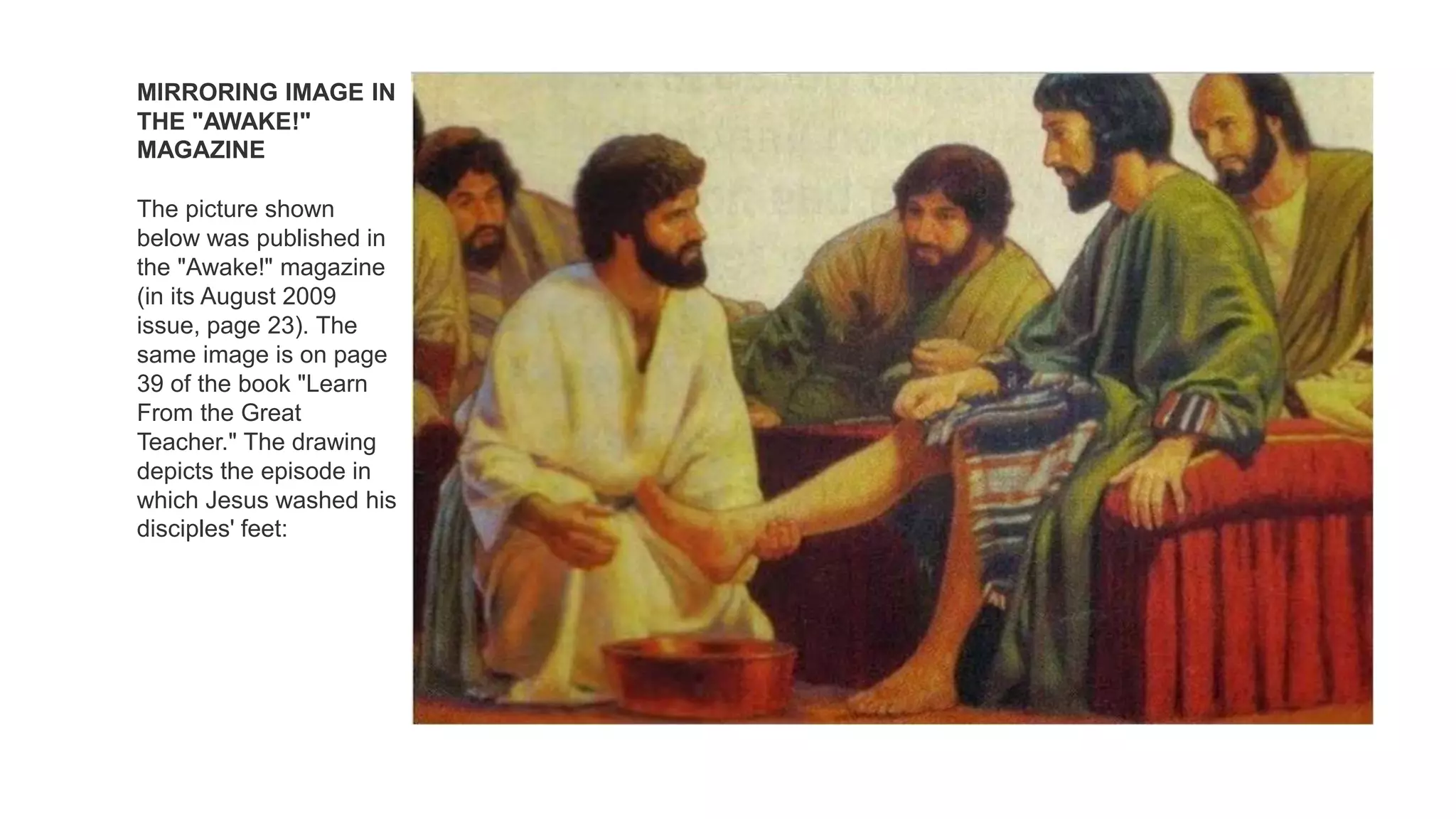 MIRRORING IMAGE IN
THE "AWAKE!"
MAGAZINE
The picture shown
below was published in
the "Awake!" magazine
(in its August 2009
issue, page 23). The
same image is on page
39 of the book "Learn
From the Great
Teacher." The drawing
depicts the episode in
which Jesus washed his
disciples' feet:
 