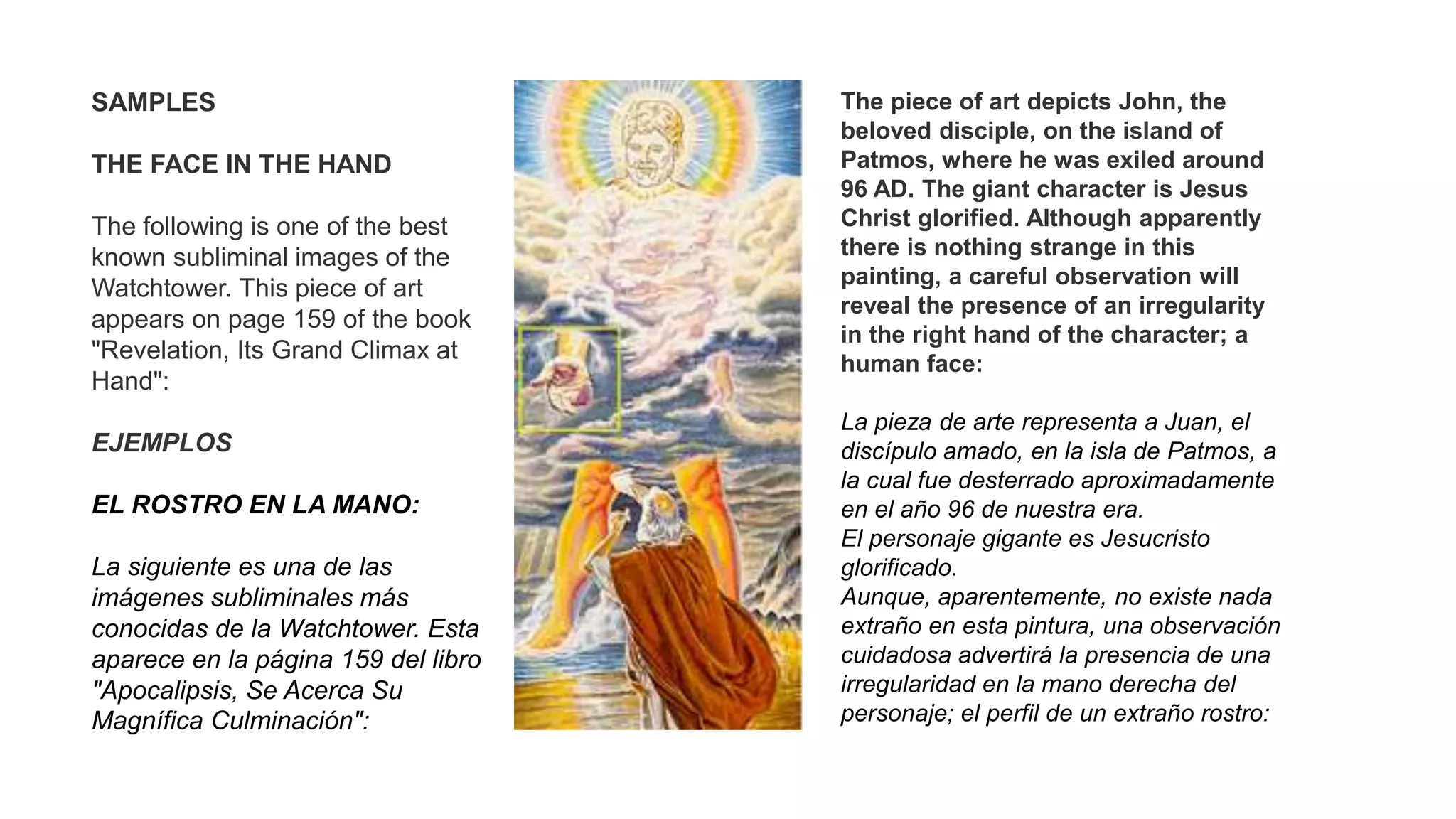 SAMPLES
THE FACE IN THE HAND
The following is one of the best
known subliminal images of the
Watchtower. This piece of art
appears on page 159 of the book
"Revelation, Its Grand Climax at
Hand":
EJEMPLOS
EL ROSTRO EN LA MANO:
La siguiente es una de las
imágenes subliminales más
conocidas de la Watchtower. Esta
aparece en la página 159 del libro
"Apocalipsis, Se Acerca Su
Magnífica Culminación":
The piece of art depicts John, the
beloved disciple, on the island of
Patmos, where he was exiled around
96 AD. The giant character is Jesus
Christ glorified. Although apparently
there is nothing strange in this
painting, a careful observation will
reveal the presence of an irregularity
in the right hand of the character; a
human face:
La pieza de arte representa a Juan, el
discípulo amado, en la isla de Patmos, a
la cual fue desterrado aproximadamente
en el año 96 de nuestra era.
El personaje gigante es Jesucristo
glorificado.
Aunque, aparentemente, no existe nada
extraño en esta pintura, una observación
cuidadosa advertirá la presencia de una
irregularidad en la mano derecha del
personaje; el perfil de un extraño rostro:
 