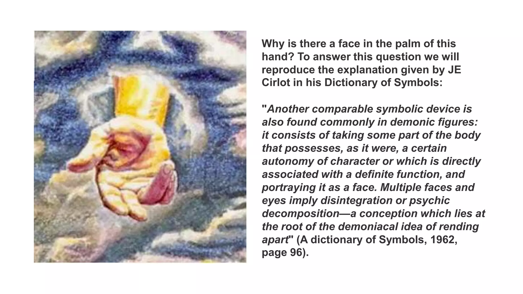 Why is there a face in the palm of this
hand? To answer this question we will
reproduce the explanation given by JE
Cirlot in his Dictionary of Symbols:
"Another comparable symbolic device is
also found commonly in demonic figures:
it consists of taking some part of the body
that possesses, as it were, a certain
autonomy of character or which is directly
associated with a definite function, and
portraying it as a face. Multiple faces and
eyes imply disintegration or psychic
decomposition—a conception which lies at
the root of the demoniacal idea of rending
apart" (A dictionary of Symbols, 1962,
page 96).
 