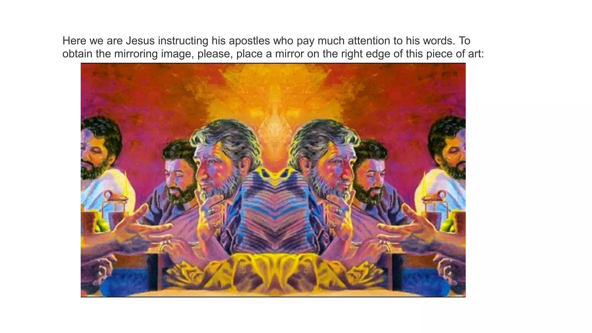 Here we are Jesus instructing his apostles who pay much attention to his words. To
obtain the mirroring image, please, place a mirror on the right edge of this piece of art:
 