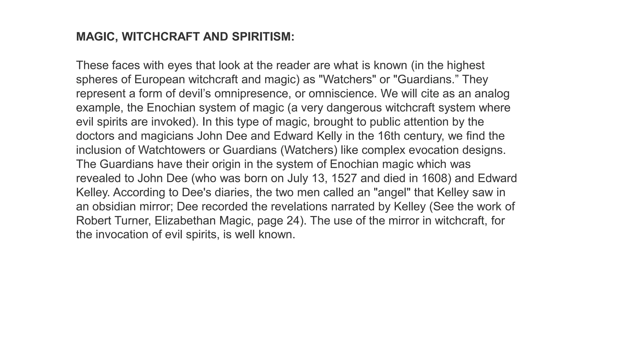 MAGIC, WITCHCRAFT AND SPIRITISM:
These faces with eyes that look at the reader are what is known (in the highest
spheres of European witchcraft and magic) as "Watchers" or "Guardians.” They
represent a form of devil’s omnipresence, or omniscience. We will cite as an analog
example, the Enochian system of magic (a very dangerous witchcraft system where
evil spirits are invoked). In this type of magic, brought to public attention by the
doctors and magicians John Dee and Edward Kelly in the 16th century, we find the
inclusion of Watchtowers or Guardians (Watchers) like complex evocation designs.
The Guardians have their origin in the system of Enochian magic which was
revealed to John Dee (who was born on July 13, 1527 and died in 1608) and Edward
Kelley. According to Dee's diaries, the two men called an "angel" that Kelley saw in
an obsidian mirror; Dee recorded the revelations narrated by Kelley (See the work of
Robert Turner, Elizabethan Magic, page 24). The use of the mirror in witchcraft, for
the invocation of evil spirits, is well known.
 