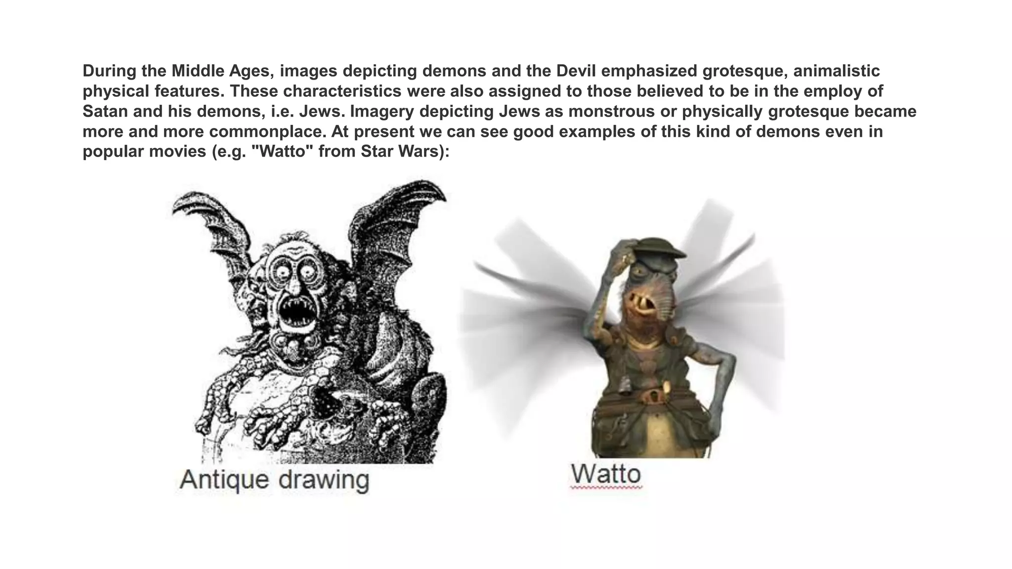 During the Middle Ages, images depicting demons and the Devil emphasized grotesque, animalistic
physical features. These characteristics were also assigned to those believed to be in the employ of
Satan and his demons, i.e. Jews. Imagery depicting Jews as monstrous or physically grotesque became
more and more commonplace. At present we can see good examples of this kind of demons even in
popular movies (e.g. "Watto" from Star Wars):
 