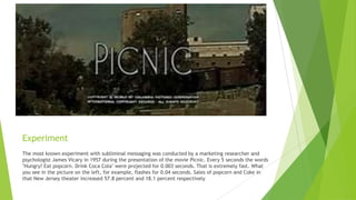 Experiment
The most known experiment with subliminal messaging was conducted by a marketing researcher and
psychologist James Vicary in 1957 during the presentation of the movie Picnic. Every 5 seconds the words
"Hungry? Eat popcorn. Drink Coca Cola" were projected for 0.003 seconds. That is extremely fast. What
you see in the picture on the left, for example, flashes for 0.04 seconds. Sales of popcorn and Coke in
that New Jersey theater increased 57.8 percent and 18.1 percent respectively