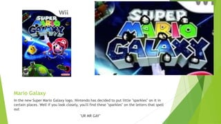 Mario Galaxy
In the new Super Mario Galaxy logo, Nintendo has decided to put little "sparkles" on it in
certain places. Well if you look closely, you'll find these "sparkles" on the letters that spell
out
"UR MR GAY"