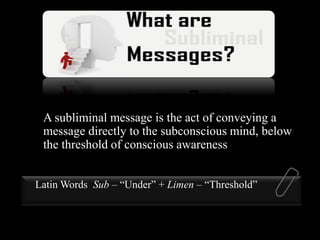 A subliminal message is the act of conveying a
message directly to the subconscious mind, below
the threshold of conscious awareness
Latin Words Sub – “Under” + Limen – “Threshold”
 