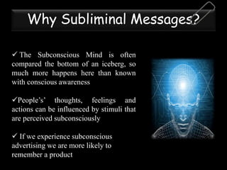 Why Subliminal Messages?
 The Subconscious Mind is often
compared the bottom of an iceberg, so
much more happens here than known
with conscious awareness
People’s’ thoughts, feelings and
actions can be influenced by stimuli that
are perceived subconsciously
 If we experience subconscious
advertising we are more likely to
remember a product
 