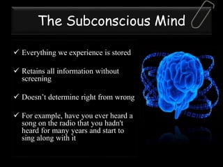 The Subconscious Mind
 Everything we experience is stored
 Retains all information without
screening
 Doesn’t determine right from wrong
 For example, have you ever heard a
song on the radio that you hadn't
heard for many years and start to
sing along with it
 