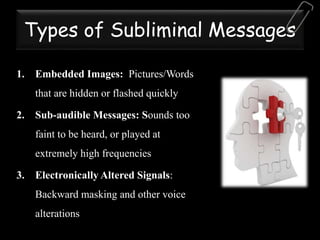 Types of Subliminal Messages
1. Embedded Images: Pictures/Words
that are hidden or flashed quickly
2. Sub-audible Messages: Sounds too
faint to be heard, or played at
extremely high frequencies
3. Electronically Altered Signals:
Backward masking and other voice
alterations
 