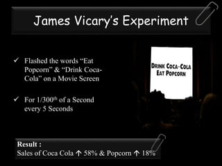 James Vicary’s Experiment
 Flashed the words “Eat
Popcorn” & “Drink Coca-
Cola” on a Movie Screen
 For 1/300th of a Second
every 5 Seconds
Result :
Sales of Coca Cola  58% & Popcorn  18%
 
