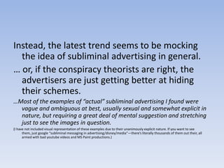 Instead, the latest trend seems to be mocking the idea of subliminal advertising in general.… or, if the conspiracy theorists are right, the advertisers are just getting better at hiding their schemes.…Most of the examples of “actual” subliminal advertising I found were vague and ambiguous at best, usually sexual and somewhat explicit in nature, but requiring a great deal of mental suggestion and stretching just to see the images in question. (I have not included visual representation of these examples due to their unanimously explicit nature. If you want to see them, just google “subliminal messaging in advertising/disney/media”—there’s literally thousands of them out their, all armed with bad youtube videos and MS Paint productions.)