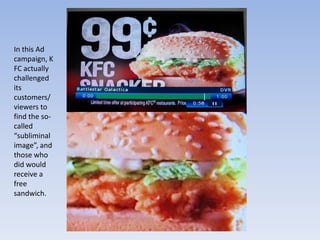 In this Ad campaign, KFC actually challenged its customers/viewers to find the so-called “subliminal image”, and those who did would receive a free sandwich.