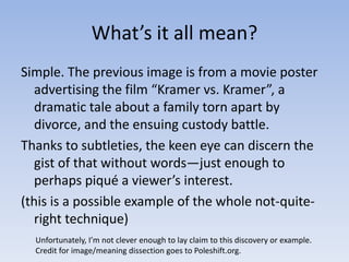 What’s it all mean?Simple. The previous image is from a movie poster advertising the film “Kramer vs. Kramer”, a dramatic tale about a family torn apart by divorce, and the ensuing custody battle. Thanks to subtleties, the keen eye can discern the gist of that without words—just enough to perhaps piqué a viewer’s interest.(this is a possible example of the whole not-quite-right technique)Unfortunately, I’m not clever enough to lay claim to this discovery or example.Credit for image/meaning dissection goes to Poleshift.org.