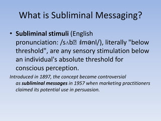 What is Subliminal Messaging?Subliminal stimuli (English pronunciation: /sʌbˈlɪmənl/), literally "below threshold", are any sensory stimulation below an individual's absolute threshold for conscious perception. Introduced in 1897, the concept became controversial as subliminal messages in 1957 when marketing practitioners claimed its potential use in persuasion.