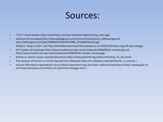  Sources:“S-E-X” movie posters (http://posterwire.com/wp-content/images/coming_soon.jpg)Sublymonal messaging (http://www.globalgiants.com/archives/media/sprite_billboard.jpg and http://pds9.egloos.com/pds/200803/03/80/f0015980_47cb88355dce0.jpg)Oldspice “Keep it Clean” ad (:http://keitholbermannisevil.files.wordpress.com/2007/02/espn-mag-old-spice-ad.jpg)KFC Snacker Ad Campaign (http://www.tinydad.com/wp-content/uploads/2008/06/kfc-snacker.jpg and http://www.tinydad.com/wp-content/uploads/2008/06/kfc-snacker-closeup.jpg )Kramer vs. Kramer poster example/dissection (http://www.poleshift.org/sublim/ntro/How_To_See.html)Plot synopsis of Kramer vs. Kramer devised from Wikipedia (http://en.wikipedia.org/wiki/Kramer_vs_kramer )Various information regarding the Vicary Movie Experiment hoax and other subliminal techniques (http://www.guide-to-self-help-techniques.com/history-of-subliminal-messages.html)