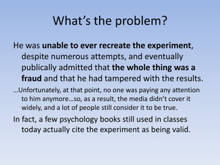 What’s the problem?He was unable to ever recreate the experiment, despite numerous attempts, and eventually publically admitted that the whole thing was a fraudand that he had tampered with the results.…Unfortunately, at that point, no one was paying any attention to him anymore…so, as a result, the media didn’t cover it widely, and a lot of people still consider it to be true.In fact, a few psychology books still used in classes today actually cite the experiment as being valid. 