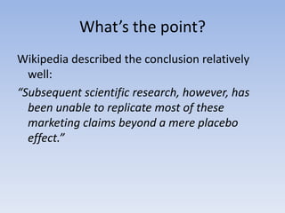 What’s the point?Wikipedia described the conclusion relatively well:“Subsequent scientific research, however, has been unable to replicate most of these marketing claims beyond a mere placebo effect.”