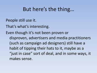 But here’s the thing…People still use it.That’s what’s interesting.Even though it’s not been proven or disproven, advertisers and media practitioners (such as campaign ad designers) still have a habit of tipping their hats to it, maybe as a “just in case” sort of deal, and in some ways, it makes sense.