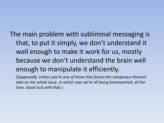 The main problem with subliminal messaging is that, to put it simply, we don’t understand it well enough to make it work for us, mostly because we don’t understand the brain well enough to manipulate it efficiently. 	(Supposedly. Unless you’re one of those that favors the conspiracy-theorist-take on the whole issue. In which case we’re all being brainwashed, all the time. Good luck with that.)
