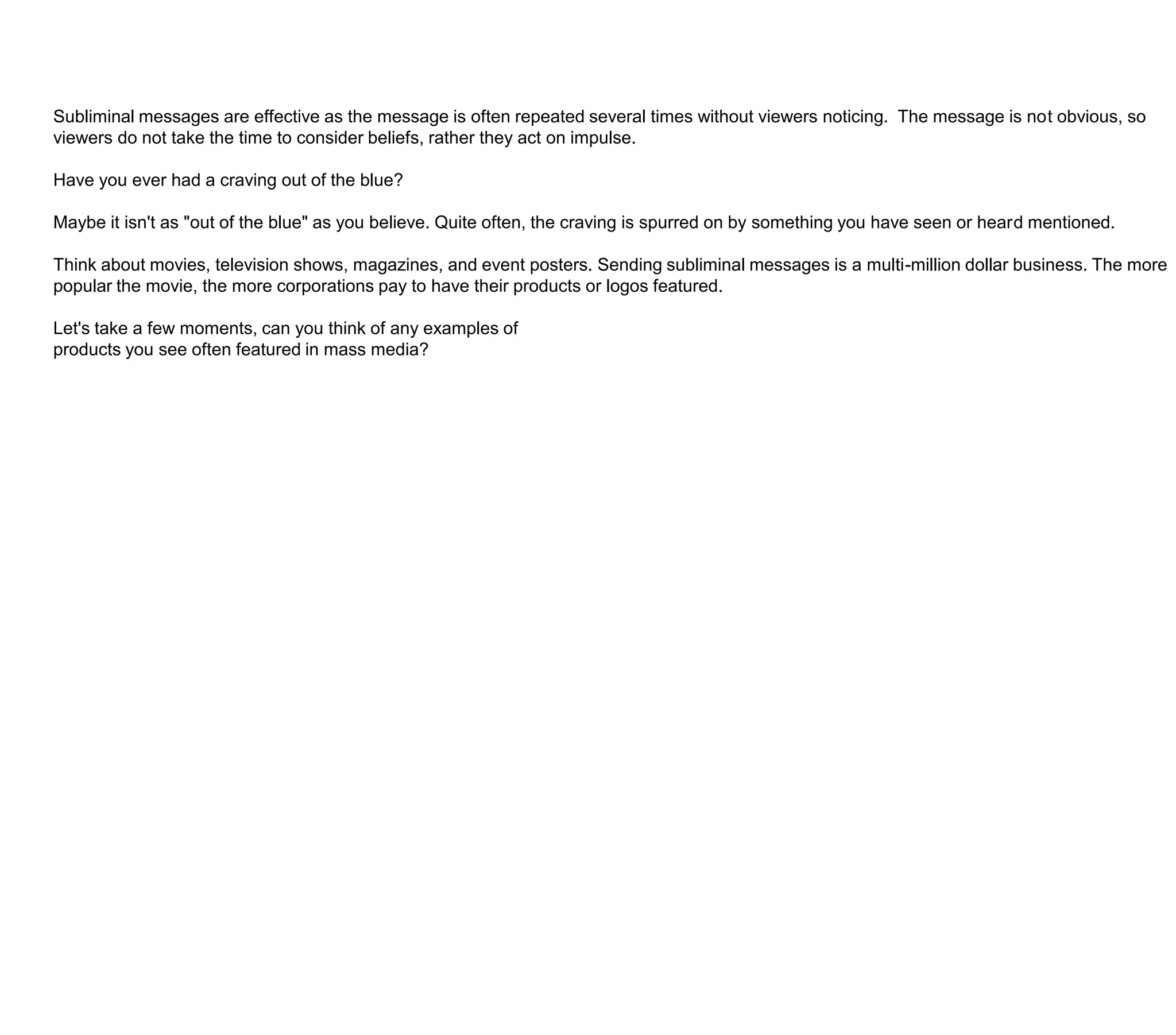 Subliminal messages are effective as the message is often repeated several times without viewers noticing.  The message is not obvious, so viewers do not take the time to consider beliefs, rather they act on impulse. Have you ever had a craving out of the blue?Maybe it isn't as "out of the blue" as you believe. Quite often, the craving is spurred on by something you have seen or heard mentioned.Think about movies, television shows, magazines, and event posters. Sending subliminal messages is a multi-million dollar business. The more popular the movie, the more corporations pay to have their products or logos featured.Let's take a few moments, can you think of any examples ofproducts you see often featured in mass media?