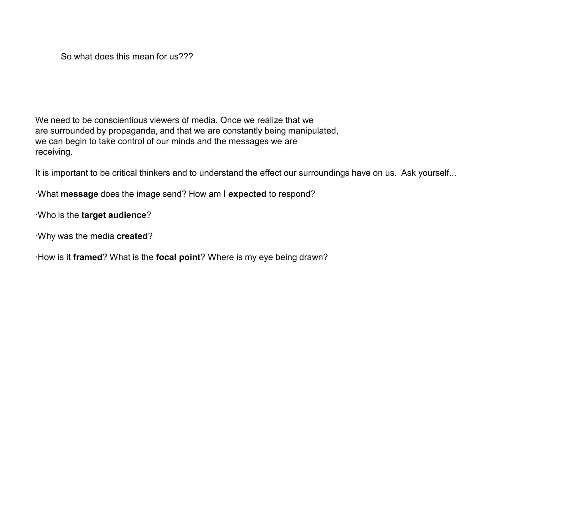 So what does this mean for us???We need to be conscientious viewers of media. Once we realize that weare surrounded by propaganda, and that we are constantly being manipulated, we can begin to take control of our minds and the messages we arereceiving. It is important to be critical thinkers and to understand the effect our surroundings have on us.  Ask yourself...·What message does the image send? How am I expected to respond?·Who is the target audience?·Why was the media created?·How is it framed? What is the focal point? Where is my eye being drawn?