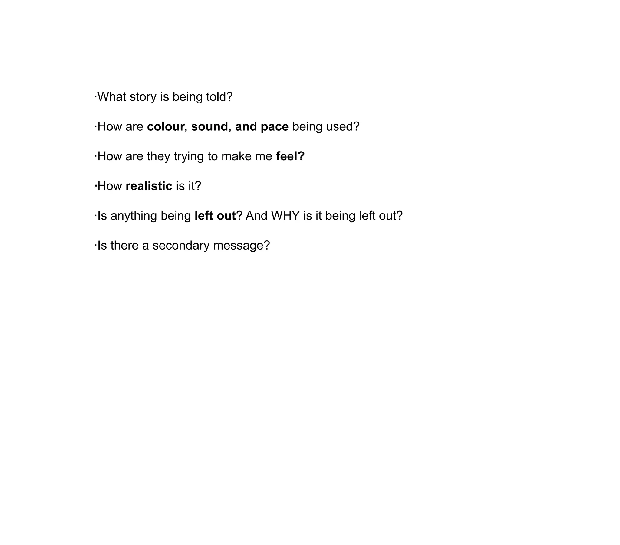 ·What story is being told?·How are colour, sound, and pace being used?·How are they trying to make me feel?·How realistic is it?·Is anything being left out? And WHY is it being left out?·Is there a secondary message?