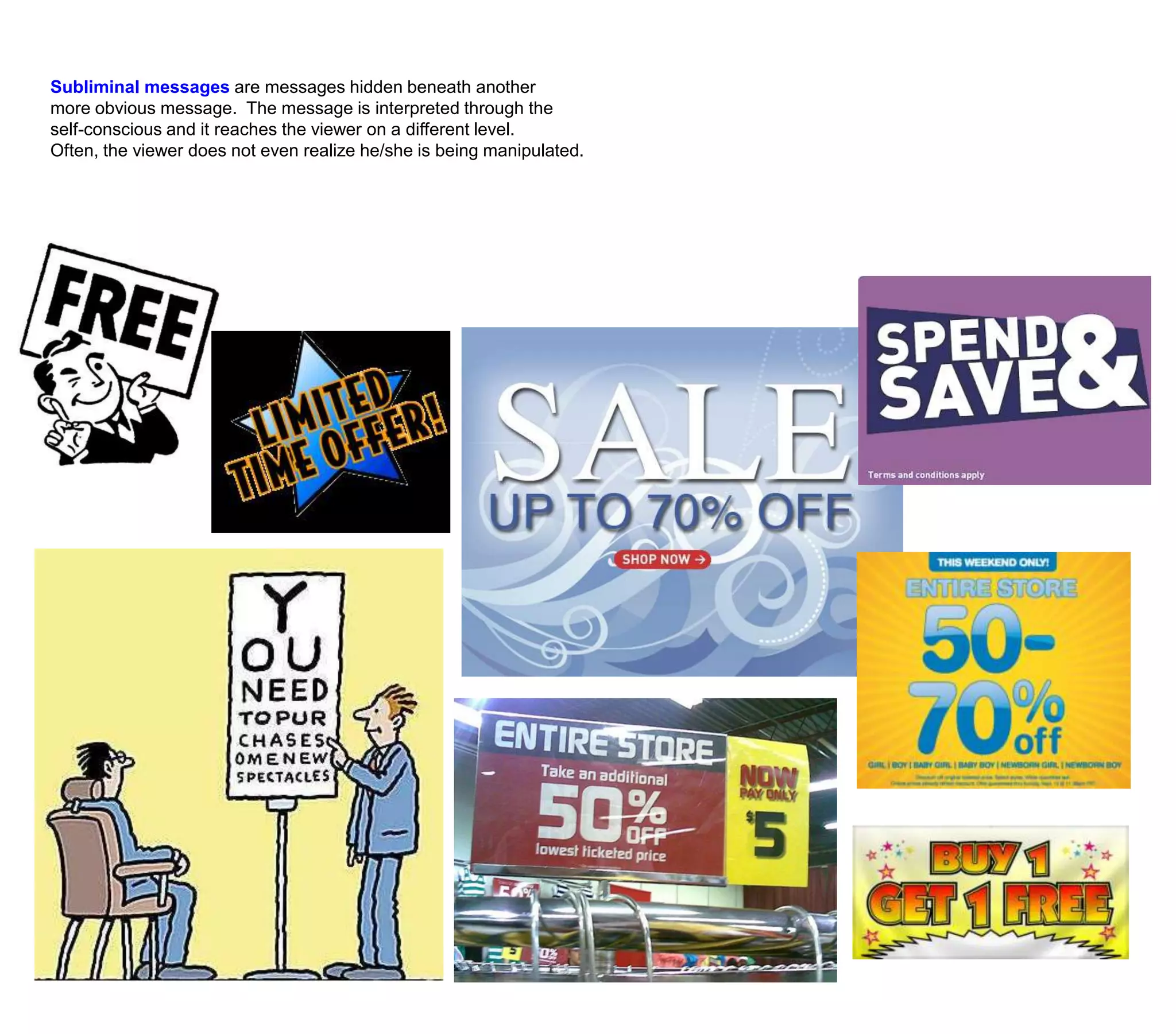 Subliminal messages are messages hidden beneath another more obvious message.  The message is interpreted through the self-conscious and it reaches the viewer on a different level. Often, the viewer does not even realize he/she is being manipulated.