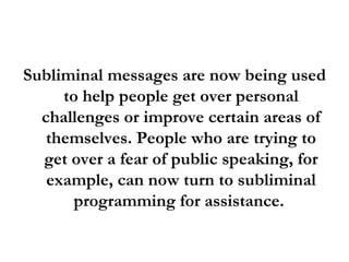 Subliminal messages are now being used to help people get over personal challenges or improve certain areas of themselves. People who are trying to get over a fear of public speaking, for example, can now turn to subliminal programming for assistance.  