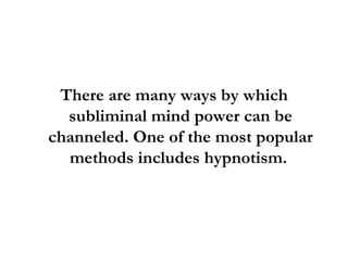 There are many ways by which subliminal mind power can be channeled. One of the most popular methods includes hypnotism.  