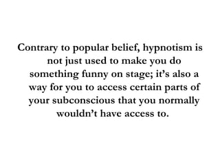 Contrary to popular belief, hypnotism is not just used to make you do something funny on stage; it’s also a way for you to access certain parts of your subconscious that you normally wouldn’t have access to.  
