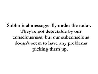 Subliminal messages fly under the radar. They’re not detectable by our consciousness, but our subconscious doesn’t seem to have any problems picking them up.  