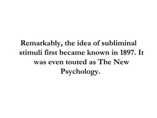 Remarkably, the idea of subliminal stimuli first became known in 1897. It was even touted as The New Psychology.  