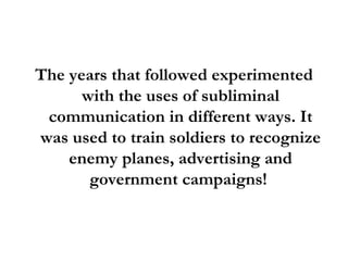 The years that followed experimented with the uses of subliminal communication in different ways. It was used to train soldiers to recognize enemy planes, advertising and government campaigns!  