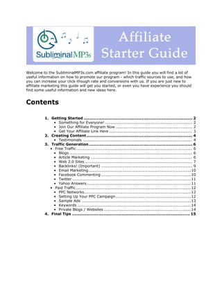 Welcome to the SubliminalMP3s.com affiliate program! In this guide you will find a lot of
useful information on how to promote our program - which traffic sources to use, and how
you can increase your click-though rate and conversions with us. If you are just new to
affiliate marketing this guide will get you started, or even you have experience you should
find some useful information and new ideas here.


Contents

          1. Getting Started ................................................................................... 2
               • Something for Everyone! .................................................................. 2
               • Join Our Affiliate Program Now .......................................................... 2
               • Get Your Affiliate Link Here ............................................................... 3
          2. Creating Content ................................................................................. 4
               • Testimonials ................................................................................... 4
          3. Traffic Generation ............................................................................... 6
             • Free Traffic ........................................................................................ 6
               • Blogs ............................................................................................. 6
               • Article Marketing ............................................................................. 6
               • Web 2.0 Sites ................................................................................. 7
               • Backlinks! (Important) ..................................................................... 9
               • Email Marketing.............................................................................. 10
               • Facebook Commenting .................................................................... 10
               • Twitter .......................................................................................... 11
               • Yahoo Answers ............................................................................... 11
             • Paid Traffic ....................................................................................... 12
               • PPC Networks................................................................................. 12
               • Setting Up Your PPC Campaign ......................................................... 12
               • Sample Ads ................................................................................... 13
               • Keywords ...................................................................................... 14
               • Private Blogs / Websites .................................................................. 14
          4. Final Tips .......................................................................................... 15
 