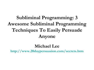 Subliminal Programming: 3 Awesome Subliminal Programming Techniques To Easily Persuade Anyone Michael Lee http://www.20daypersuasion.com/secrets.htm 