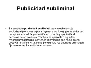 Publicidad subliminal Se considera  publicidad subliminal  todo aquel mensaje audiovisual (compuesto por imágenes y sonidos) que se emite por debajo del umbral de percepción consciente y que incita al consumo de un producto. También es aplicable a aquellos mensajes visuales que contienen información que no se puede observar a simple vista, como por ejemplo los anuncios de imagen fija en revistas ilustradas o en carteles. 