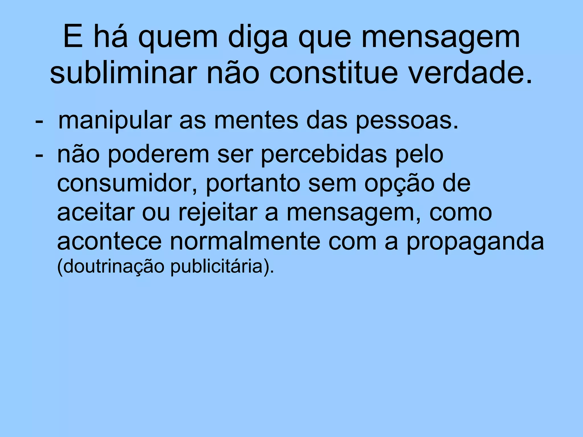 E há quem diga que mensagem subliminar não constitue verdade. -  manipular as mentes das pessoas.  não poderem ser percebidas pelo consumidor, portanto sem opção de aceitar ou rejeitar a mensagem, como acontece normalmente com a propaganda  (doutrinação publicitária). 