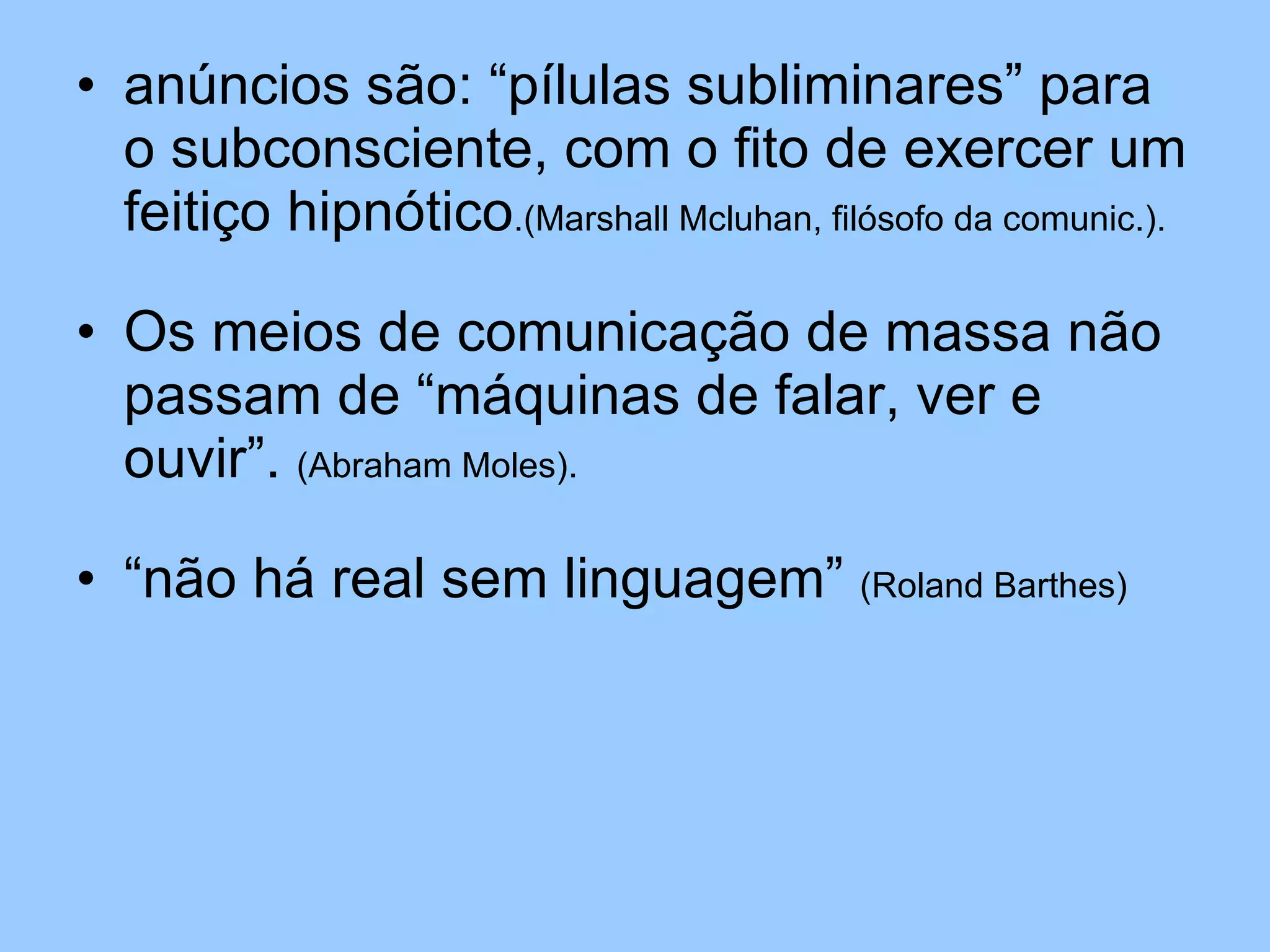 anúncios são: “pílulas subliminares” para o subconsciente, com o fito de exercer um feitiço hipnótico .(Marshall Mcluhan, filósofo da comunic.). Os meios de comunicação de massa não passam de “máquinas de falar, ver e ouvir”.  (Abraham Moles). “não há real sem linguagem”  (Roland Barthes) 