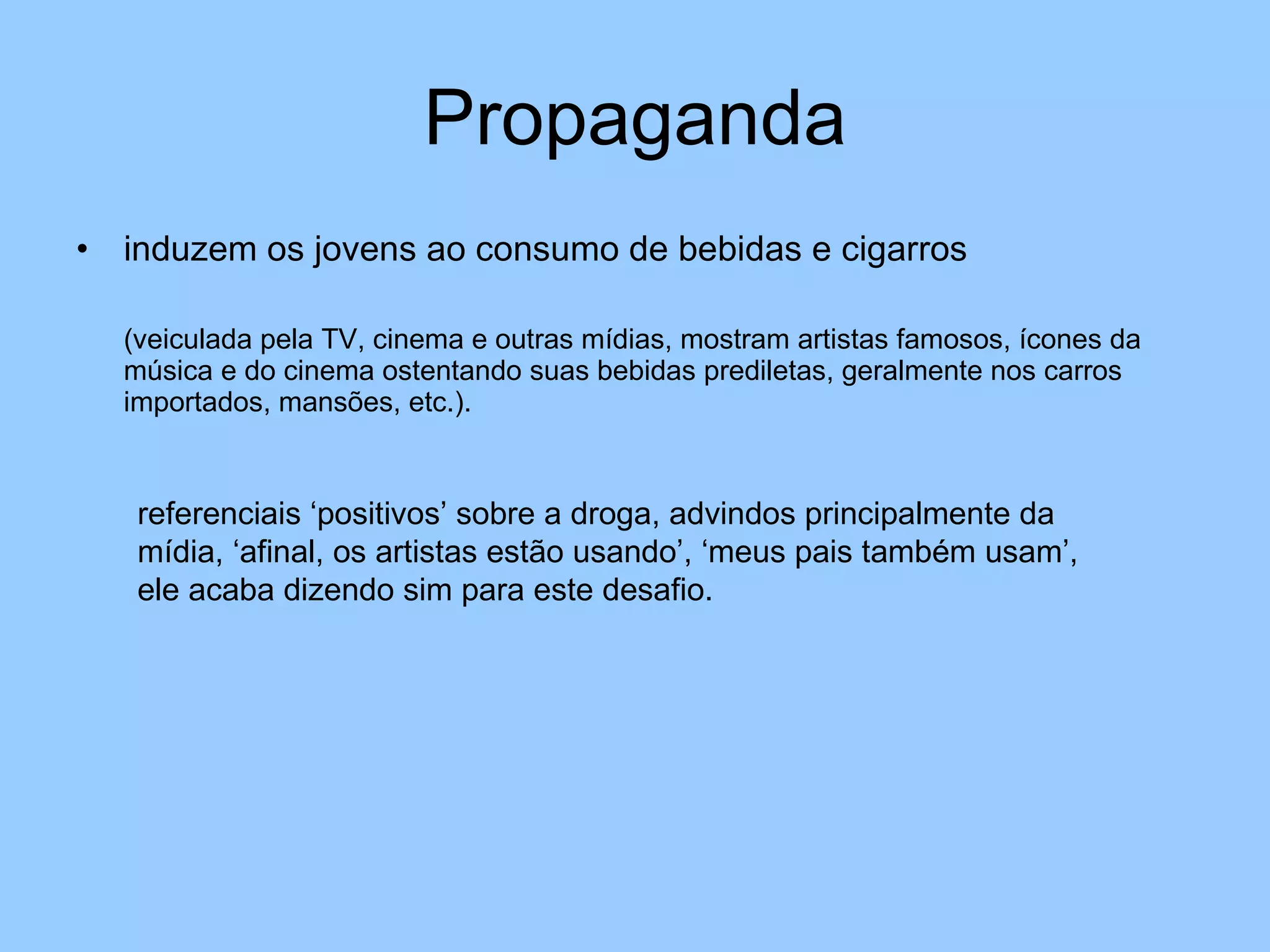 Propaganda induzem os jovens ao consumo de bebidas e cigarros  (veiculada pela TV, cinema e outras mídias, mostram artistas famosos, ícones da música e do cinema ostentando suas bebidas prediletas, geralmente nos carros importados, mansões, etc.). referenciais ‘positivos’ sobre a droga, advindos principalmente da mídia, ‘afinal, os artistas estão usando’, ‘meus pais também usam’, ele acaba dizendo sim para este desafio. 