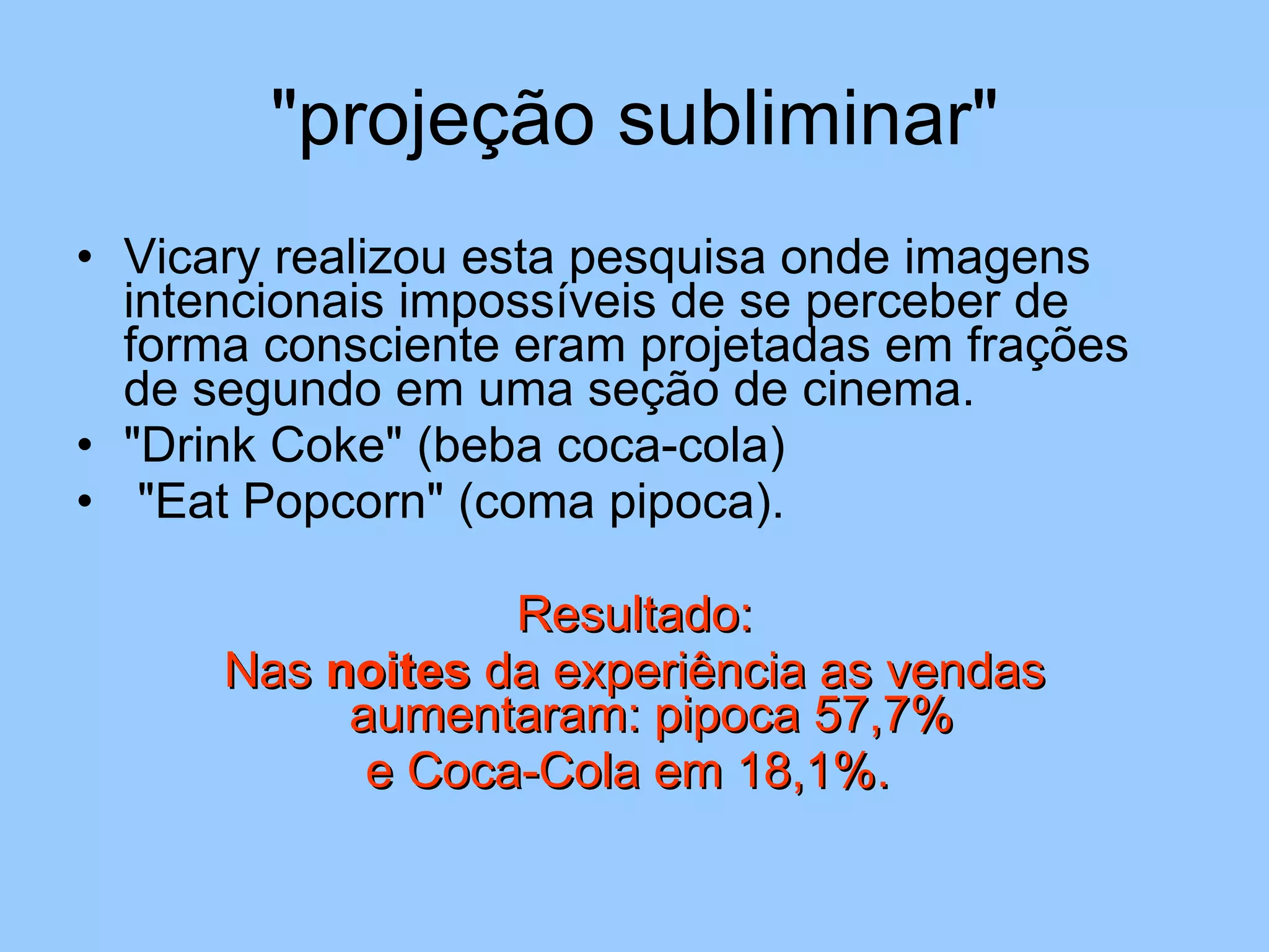"projeção subliminar" Vicary realizou esta pesquisa onde imagens intencionais impossíveis de se perceber de forma consciente eram projetadas em frações de segundo em uma seção de cinema.  "Drink Coke" (beba coca-cola)  "Eat Popcorn" (coma pipoca).  Resultado: Nas  noites  da experiência as vendas aumentaram: pipoca 57,7%  e Coca-Cola em 18,1%.  