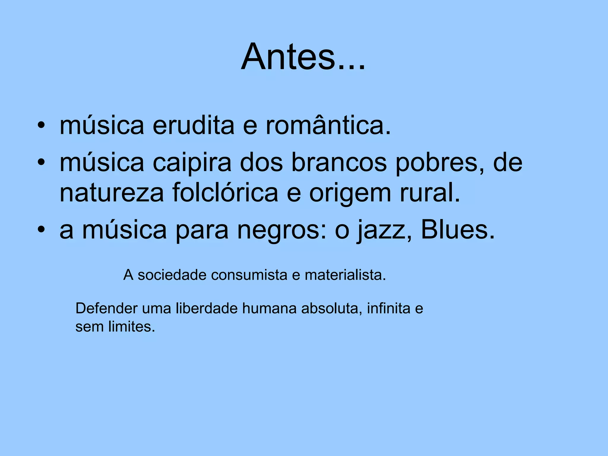 Antes... música erudita e romântica. música caipira dos brancos pobres, de natureza folclórica e origem rural. a música para negros: o jazz, Blues. A sociedade consumista e materialista. Defender uma liberdade humana absoluta, infinita e sem limites. 