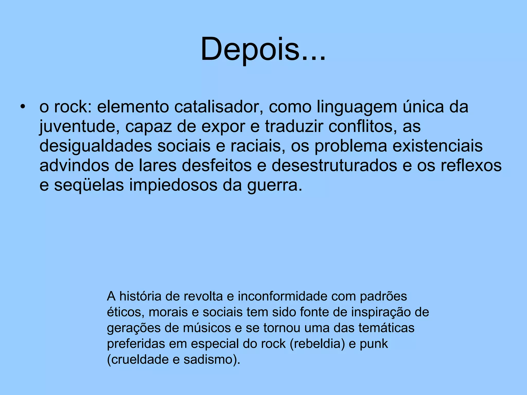 Depois... o rock: elemento catalisador, como linguagem única da juventude, capaz de expor e traduzir conflitos, as desigualdades sociais e raciais, os problema existenciais advindos de lares desfeitos e desestruturados e os reflexos e seqüelas impiedosos da guerra. A história de revolta e inconformidade com padrões éticos, morais e sociais tem sido fonte de inspiração de gerações de músicos e se tornou uma das temáticas preferidas em especial do rock (rebeldia) e punk (crueldade e sadismo). 